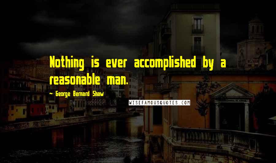George Bernard Shaw Quotes: Nothing is ever accomplished by a reasonable man.