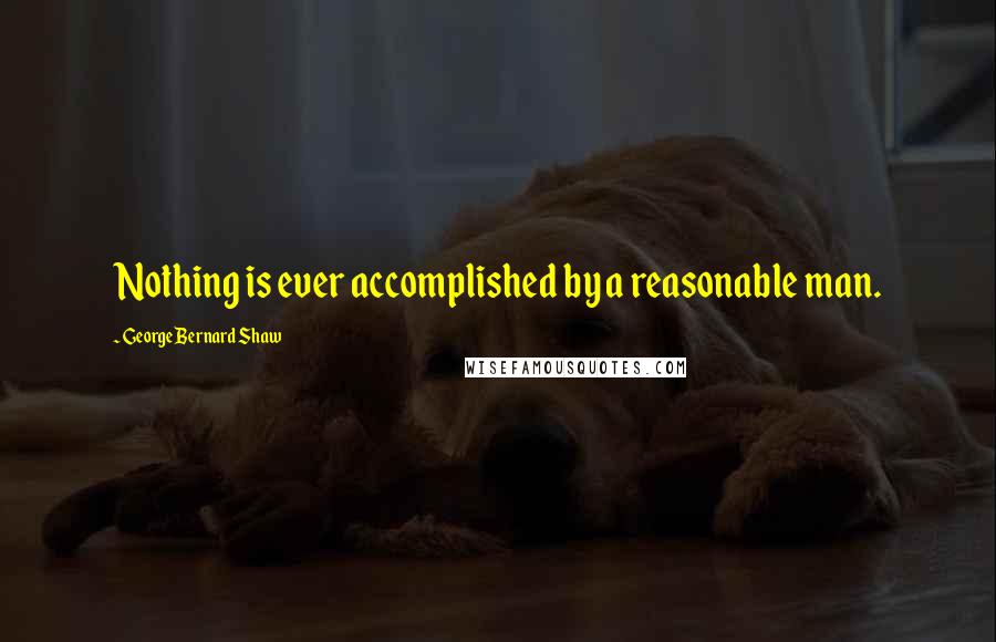 George Bernard Shaw Quotes: Nothing is ever accomplished by a reasonable man.