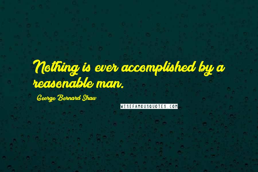George Bernard Shaw Quotes: Nothing is ever accomplished by a reasonable man.