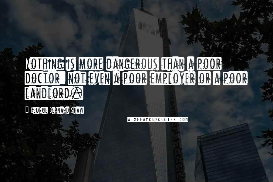 George Bernard Shaw Quotes: Nothing is more dangerous than a poor doctor: not even a poor employer or a poor landlord.