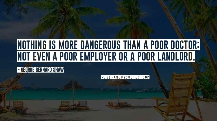 George Bernard Shaw Quotes: Nothing is more dangerous than a poor doctor: not even a poor employer or a poor landlord.