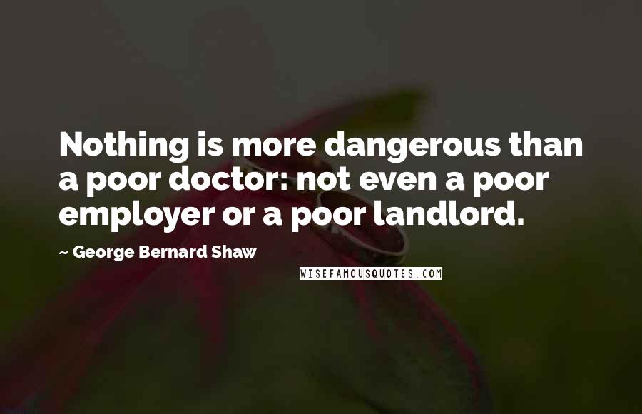 George Bernard Shaw Quotes: Nothing is more dangerous than a poor doctor: not even a poor employer or a poor landlord.