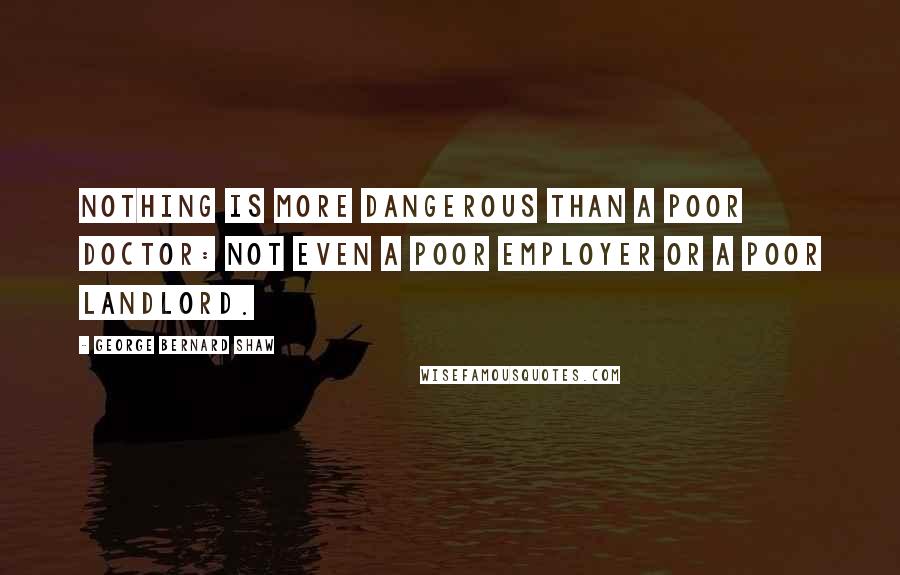George Bernard Shaw Quotes: Nothing is more dangerous than a poor doctor: not even a poor employer or a poor landlord.