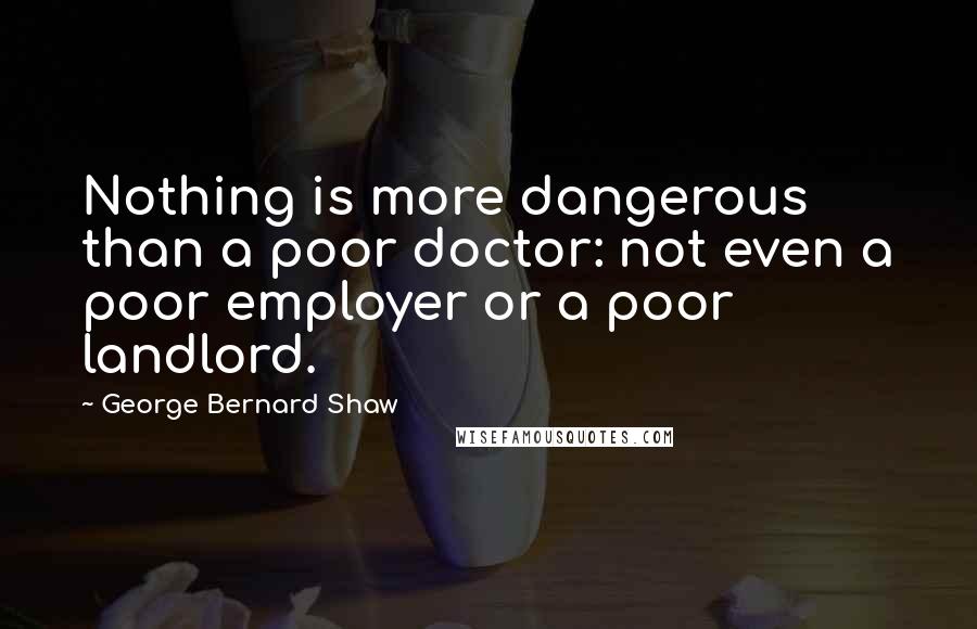 George Bernard Shaw Quotes: Nothing is more dangerous than a poor doctor: not even a poor employer or a poor landlord.
