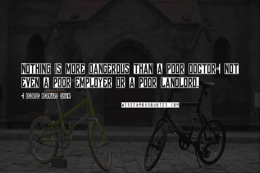 George Bernard Shaw Quotes: Nothing is more dangerous than a poor doctor: not even a poor employer or a poor landlord.