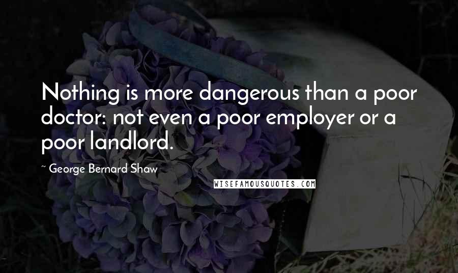 George Bernard Shaw Quotes: Nothing is more dangerous than a poor doctor: not even a poor employer or a poor landlord.