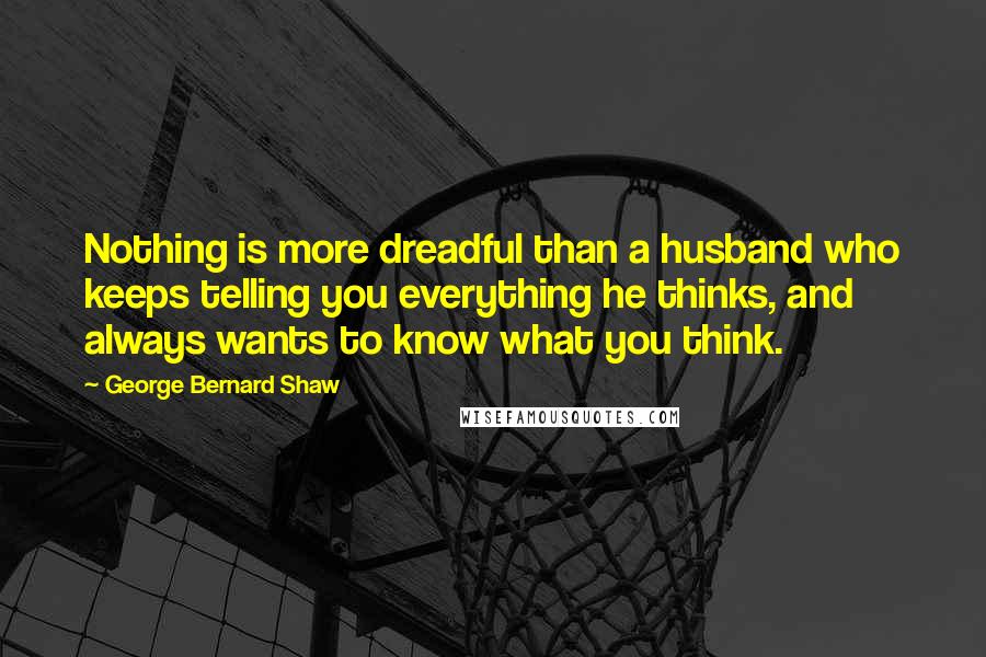 George Bernard Shaw Quotes: Nothing is more dreadful than a husband who keeps telling you everything he thinks, and always wants to know what you think.