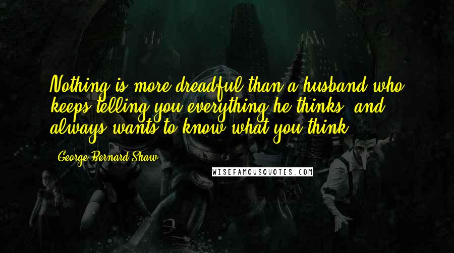 George Bernard Shaw Quotes: Nothing is more dreadful than a husband who keeps telling you everything he thinks, and always wants to know what you think.