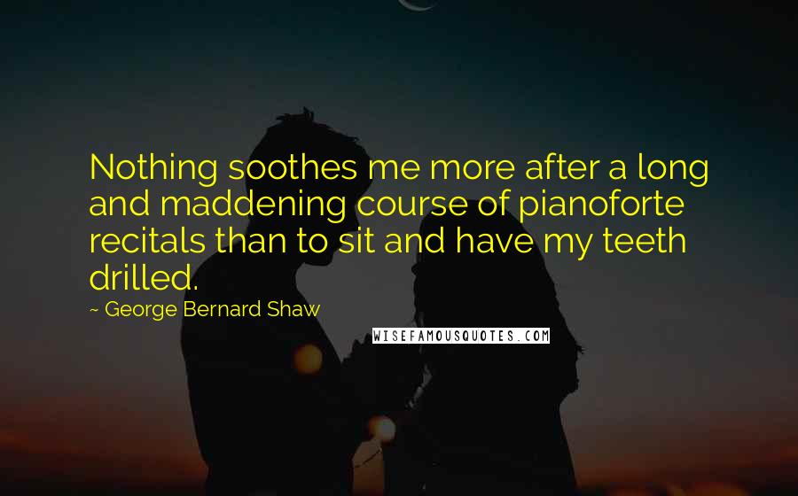 George Bernard Shaw Quotes: Nothing soothes me more after a long and maddening course of pianoforte recitals than to sit and have my teeth drilled.