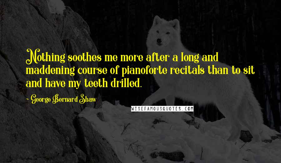 George Bernard Shaw Quotes: Nothing soothes me more after a long and maddening course of pianoforte recitals than to sit and have my teeth drilled.