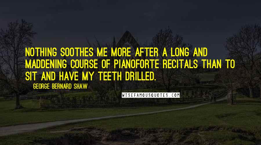 George Bernard Shaw Quotes: Nothing soothes me more after a long and maddening course of pianoforte recitals than to sit and have my teeth drilled.