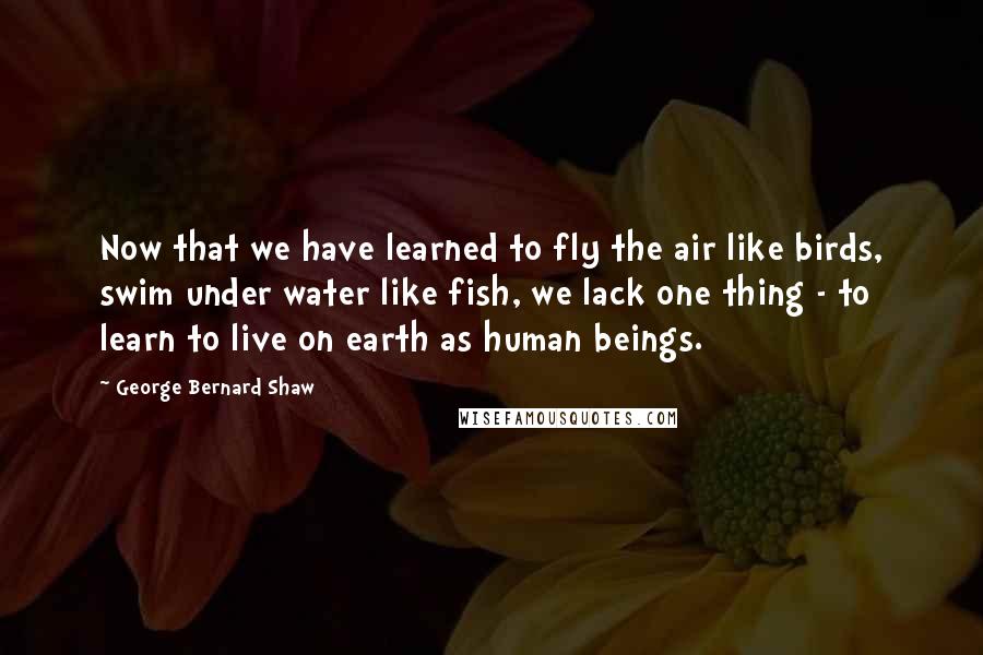 George Bernard Shaw Quotes: Now that we have learned to fly the air like birds, swim under water like fish, we lack one thing - to learn to live on earth as human beings.