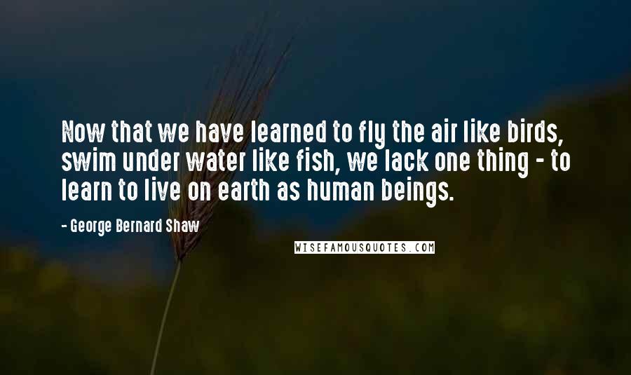 George Bernard Shaw Quotes: Now that we have learned to fly the air like birds, swim under water like fish, we lack one thing - to learn to live on earth as human beings.