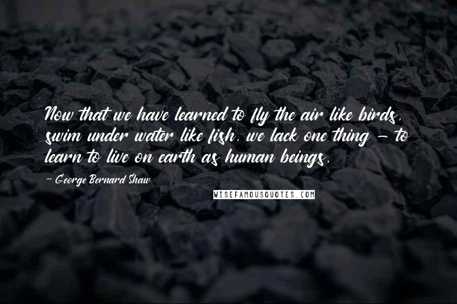 George Bernard Shaw Quotes: Now that we have learned to fly the air like birds, swim under water like fish, we lack one thing - to learn to live on earth as human beings.