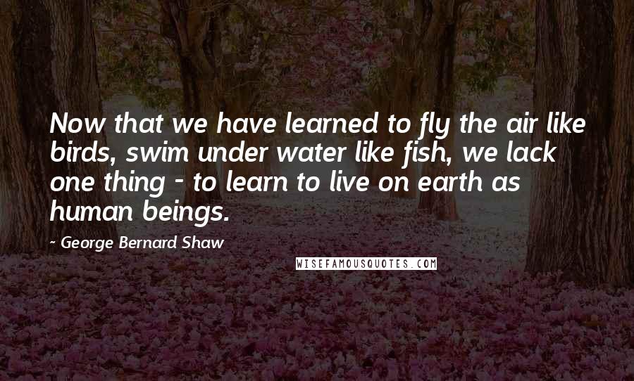 George Bernard Shaw Quotes: Now that we have learned to fly the air like birds, swim under water like fish, we lack one thing - to learn to live on earth as human beings.