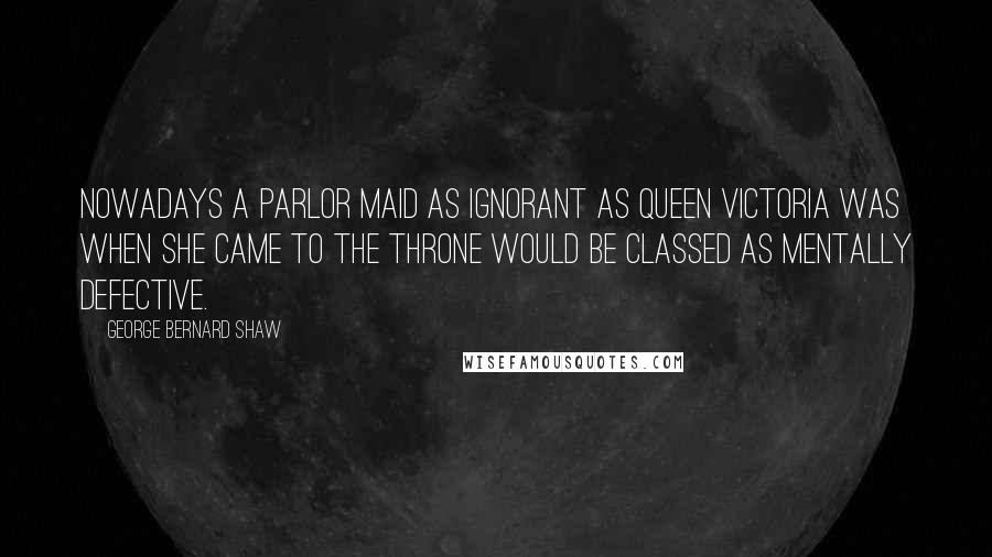 George Bernard Shaw Quotes: Nowadays a parlor maid as ignorant as Queen Victoria was when she came to the throne would be classed as mentally defective.