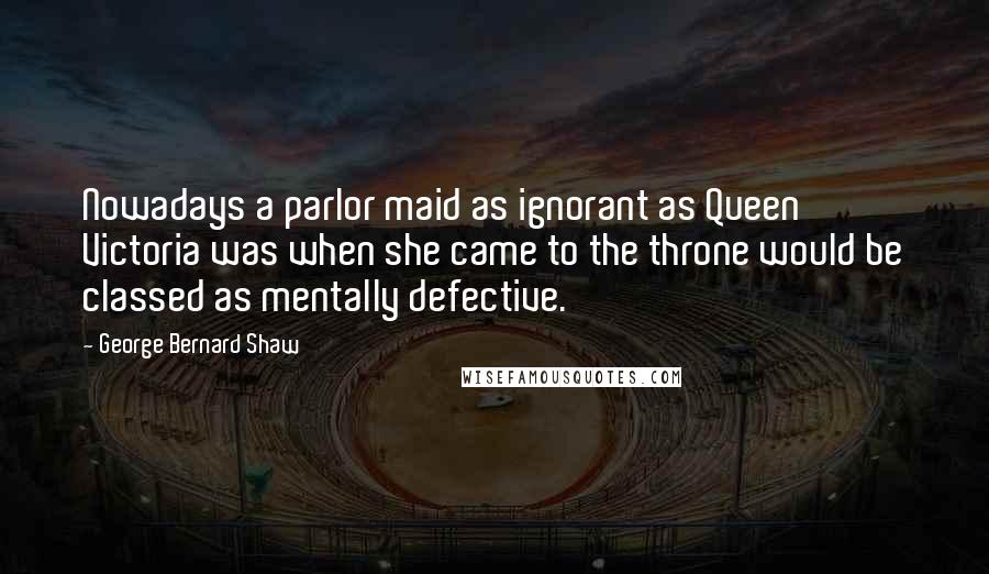 George Bernard Shaw Quotes: Nowadays a parlor maid as ignorant as Queen Victoria was when she came to the throne would be classed as mentally defective.