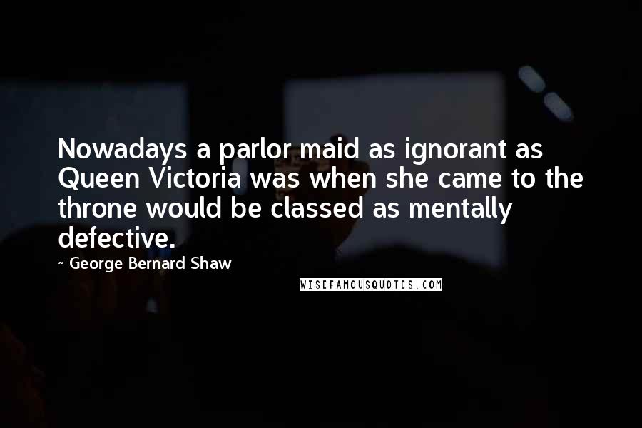 George Bernard Shaw Quotes: Nowadays a parlor maid as ignorant as Queen Victoria was when she came to the throne would be classed as mentally defective.