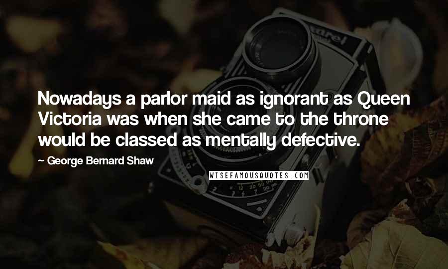 George Bernard Shaw Quotes: Nowadays a parlor maid as ignorant as Queen Victoria was when she came to the throne would be classed as mentally defective.