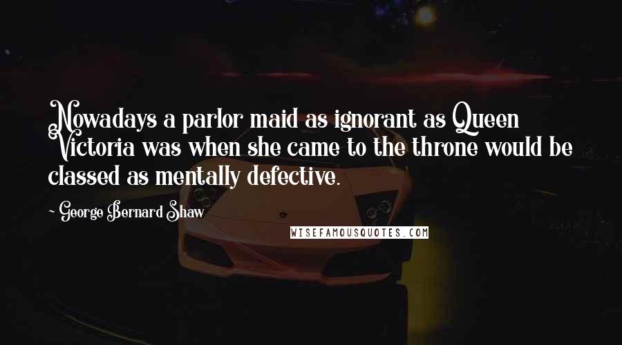 George Bernard Shaw Quotes: Nowadays a parlor maid as ignorant as Queen Victoria was when she came to the throne would be classed as mentally defective.