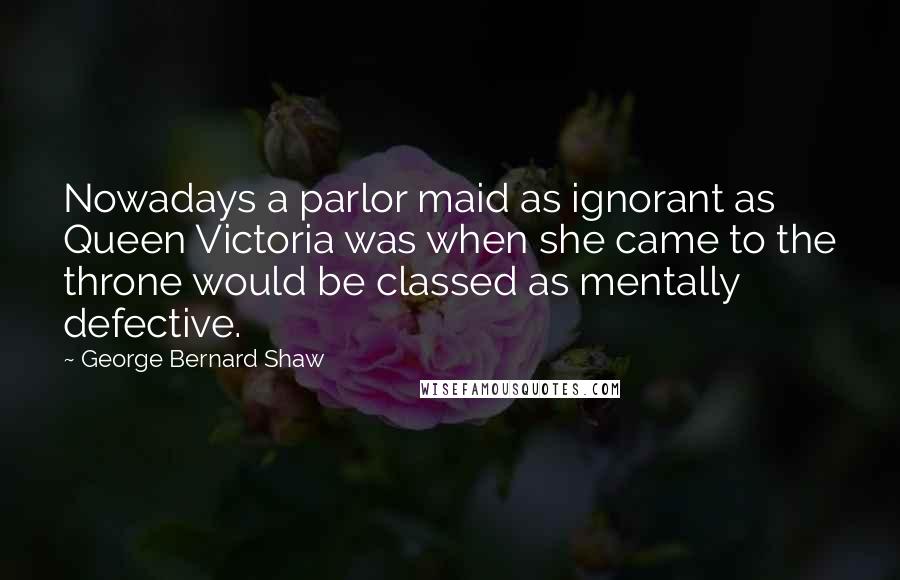 George Bernard Shaw Quotes: Nowadays a parlor maid as ignorant as Queen Victoria was when she came to the throne would be classed as mentally defective.