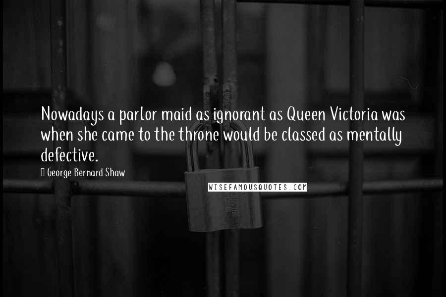 George Bernard Shaw Quotes: Nowadays a parlor maid as ignorant as Queen Victoria was when she came to the throne would be classed as mentally defective.