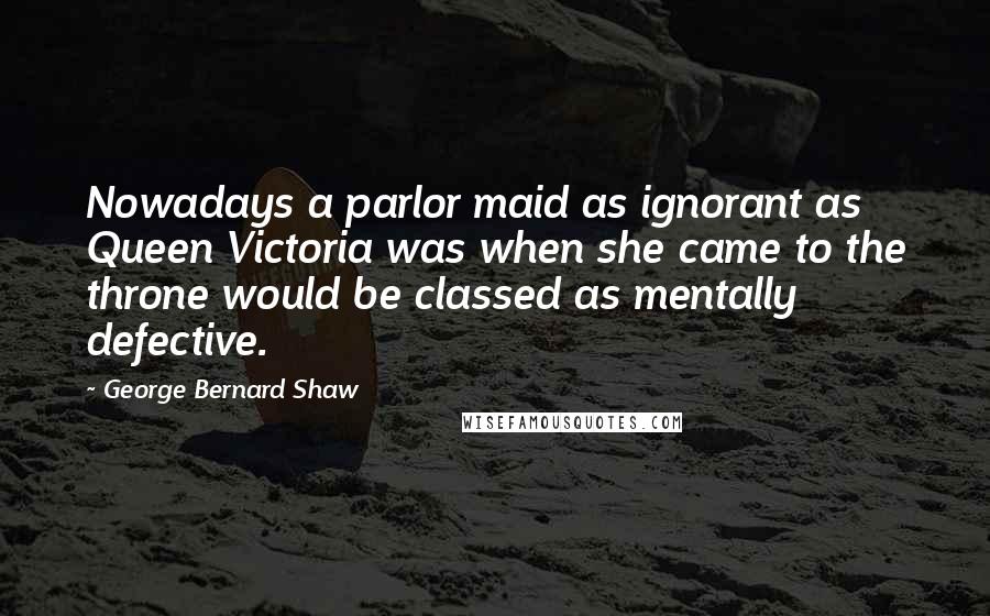 George Bernard Shaw Quotes: Nowadays a parlor maid as ignorant as Queen Victoria was when she came to the throne would be classed as mentally defective.