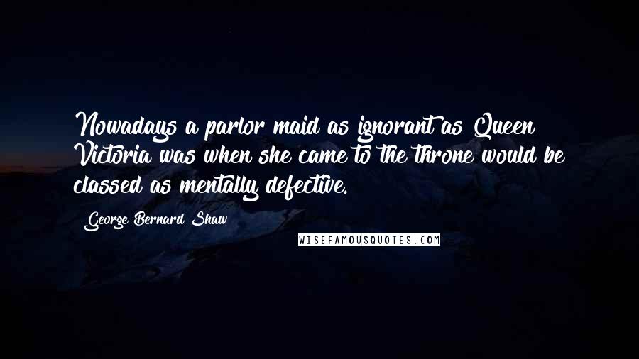 George Bernard Shaw Quotes: Nowadays a parlor maid as ignorant as Queen Victoria was when she came to the throne would be classed as mentally defective.