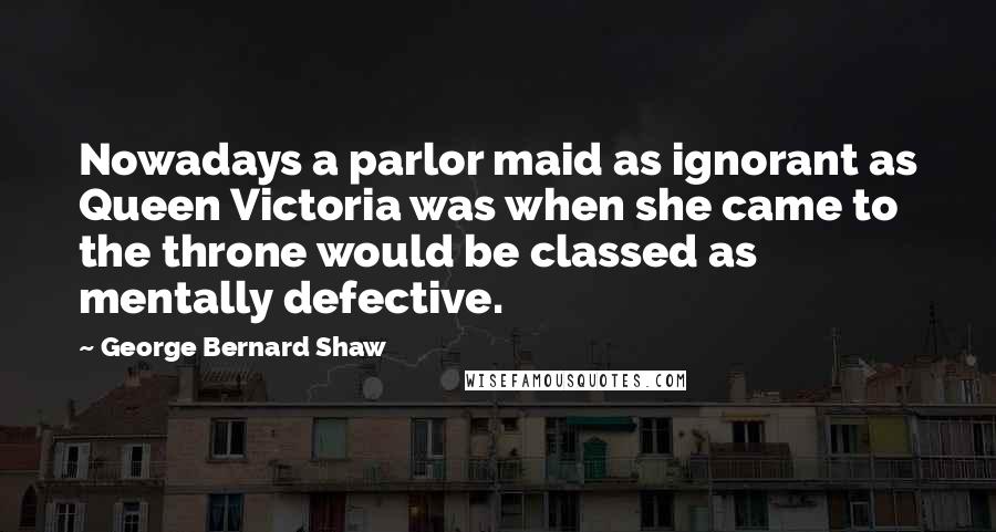 George Bernard Shaw Quotes: Nowadays a parlor maid as ignorant as Queen Victoria was when she came to the throne would be classed as mentally defective.