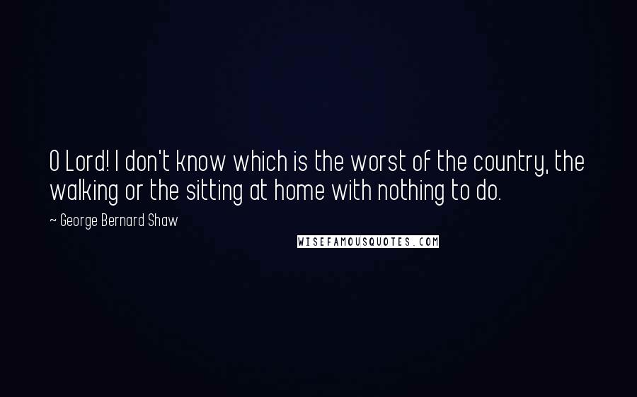 George Bernard Shaw Quotes: O Lord! I don't know which is the worst of the country, the walking or the sitting at home with nothing to do.