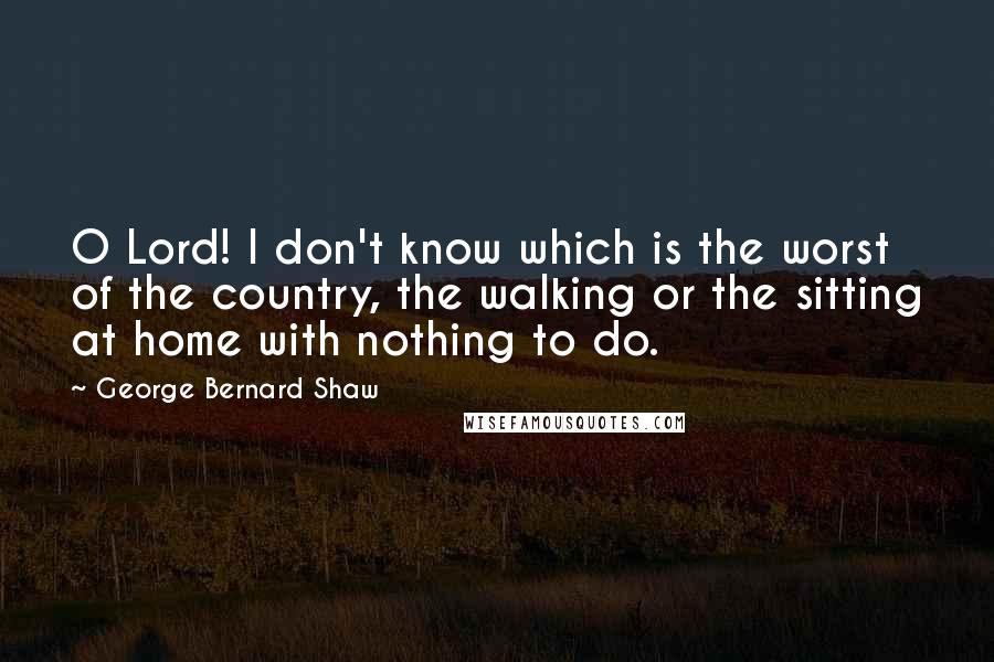 George Bernard Shaw Quotes: O Lord! I don't know which is the worst of the country, the walking or the sitting at home with nothing to do.