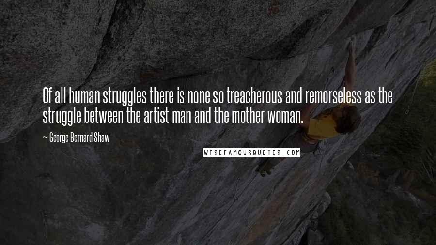 George Bernard Shaw Quotes: Of all human struggles there is none so treacherous and remorseless as the struggle between the artist man and the mother woman.