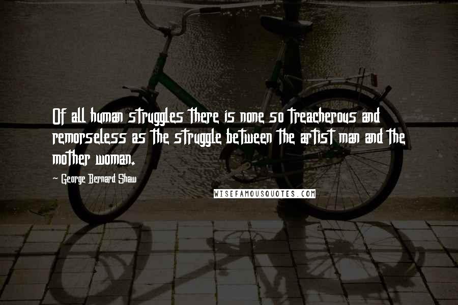 George Bernard Shaw Quotes: Of all human struggles there is none so treacherous and remorseless as the struggle between the artist man and the mother woman.