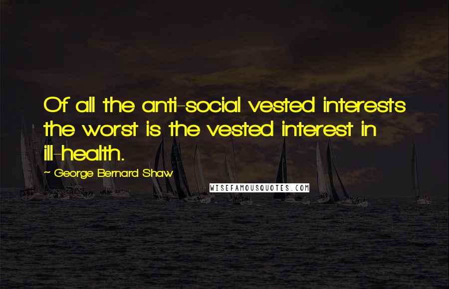 George Bernard Shaw Quotes: Of all the anti-social vested interests the worst is the vested interest in ill-health.