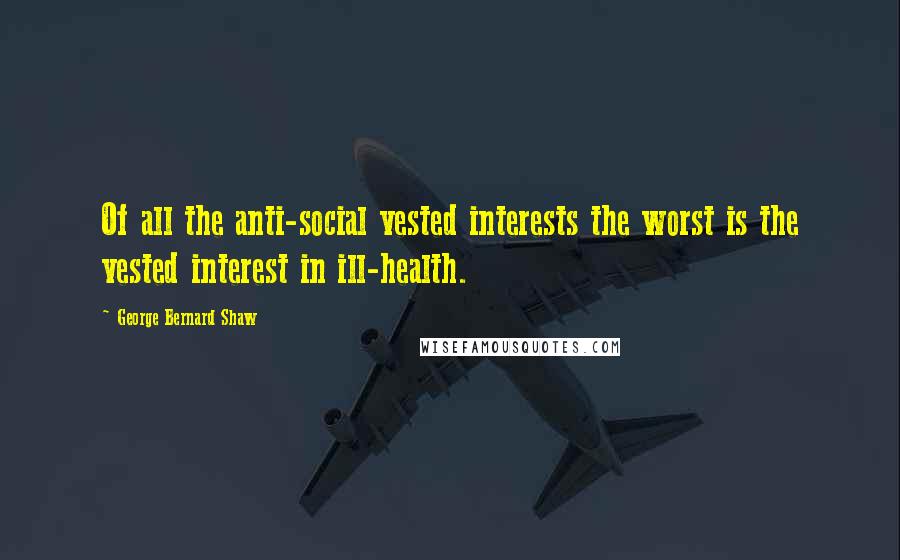 George Bernard Shaw Quotes: Of all the anti-social vested interests the worst is the vested interest in ill-health.