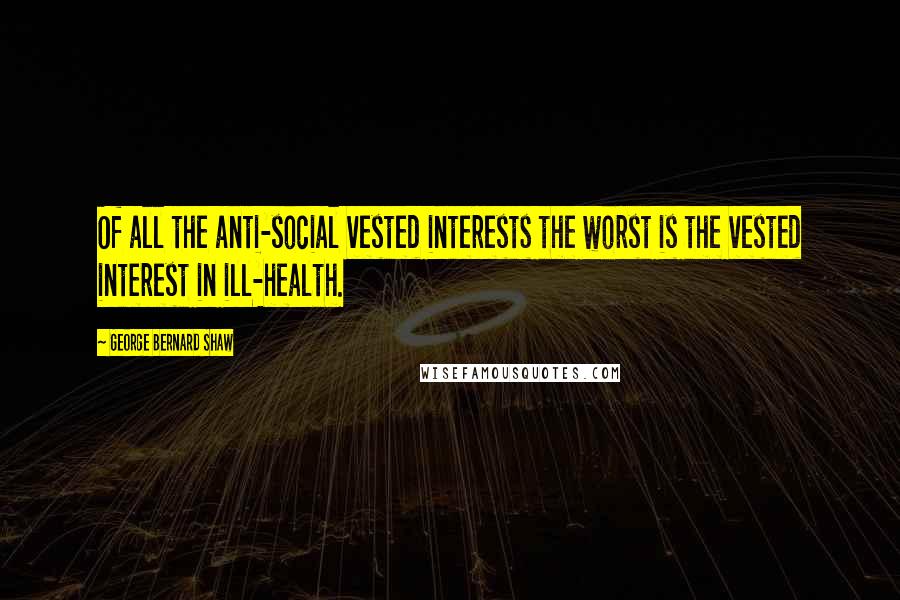 George Bernard Shaw Quotes: Of all the anti-social vested interests the worst is the vested interest in ill-health.