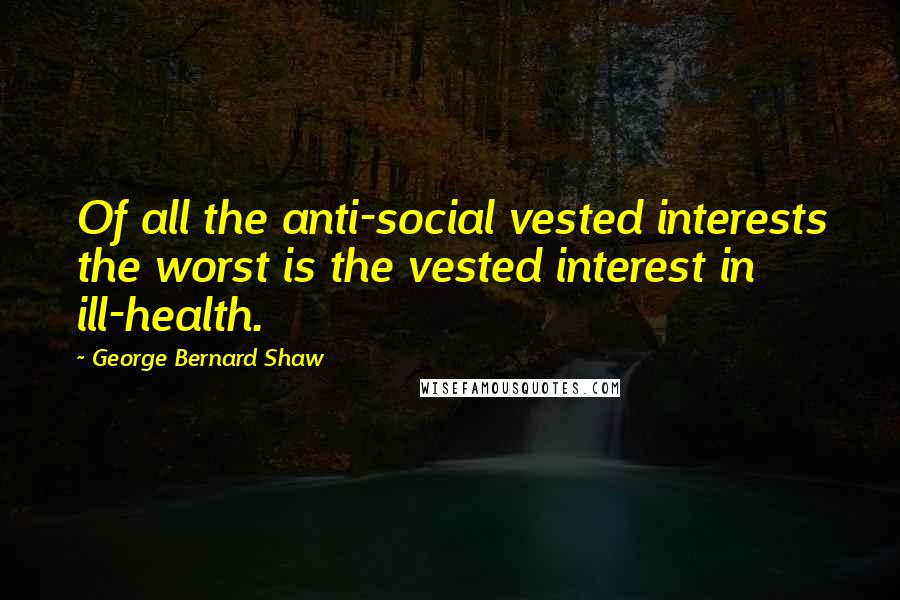 George Bernard Shaw Quotes: Of all the anti-social vested interests the worst is the vested interest in ill-health.