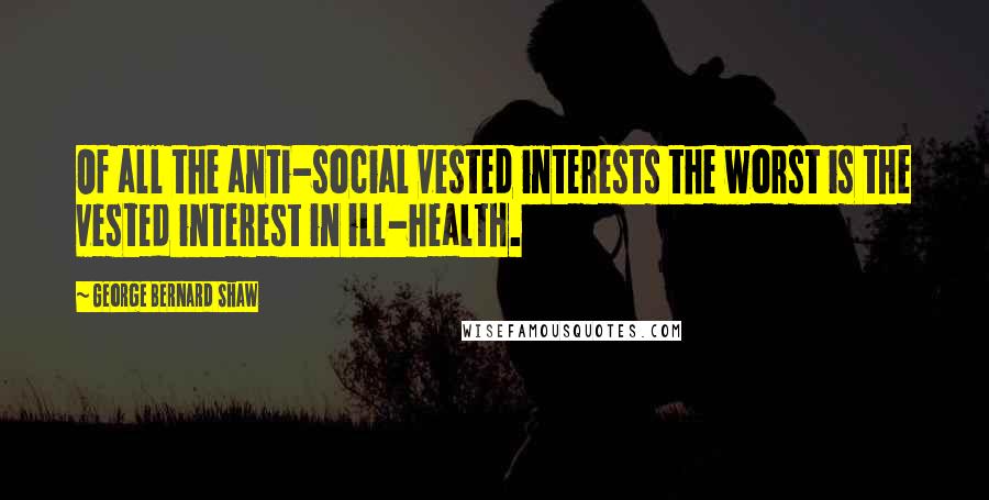 George Bernard Shaw Quotes: Of all the anti-social vested interests the worst is the vested interest in ill-health.