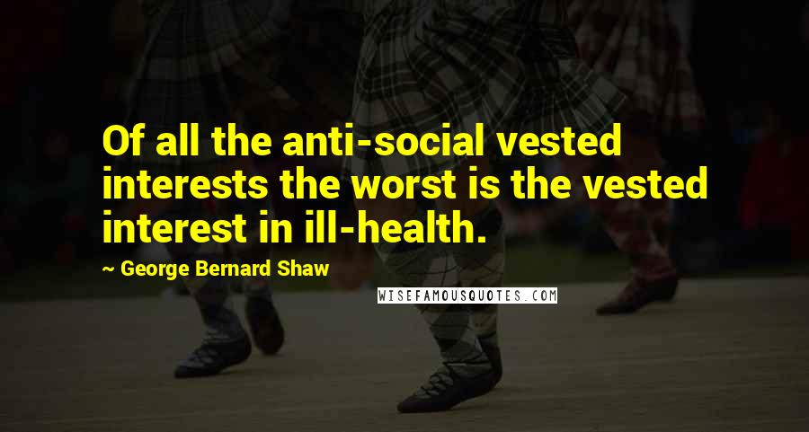 George Bernard Shaw Quotes: Of all the anti-social vested interests the worst is the vested interest in ill-health.