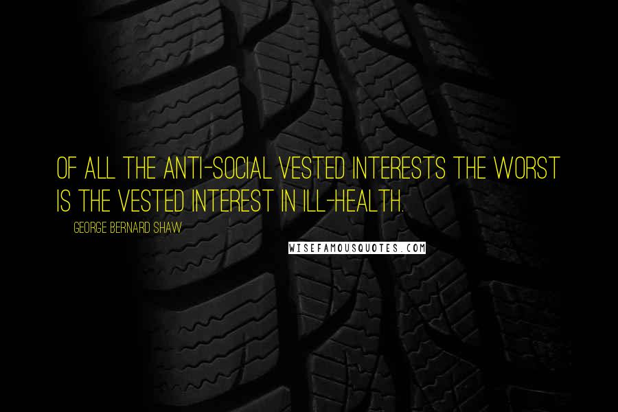 George Bernard Shaw Quotes: Of all the anti-social vested interests the worst is the vested interest in ill-health.