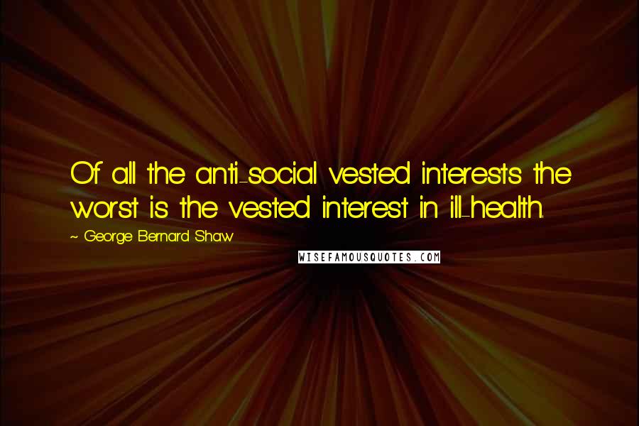 George Bernard Shaw Quotes: Of all the anti-social vested interests the worst is the vested interest in ill-health.