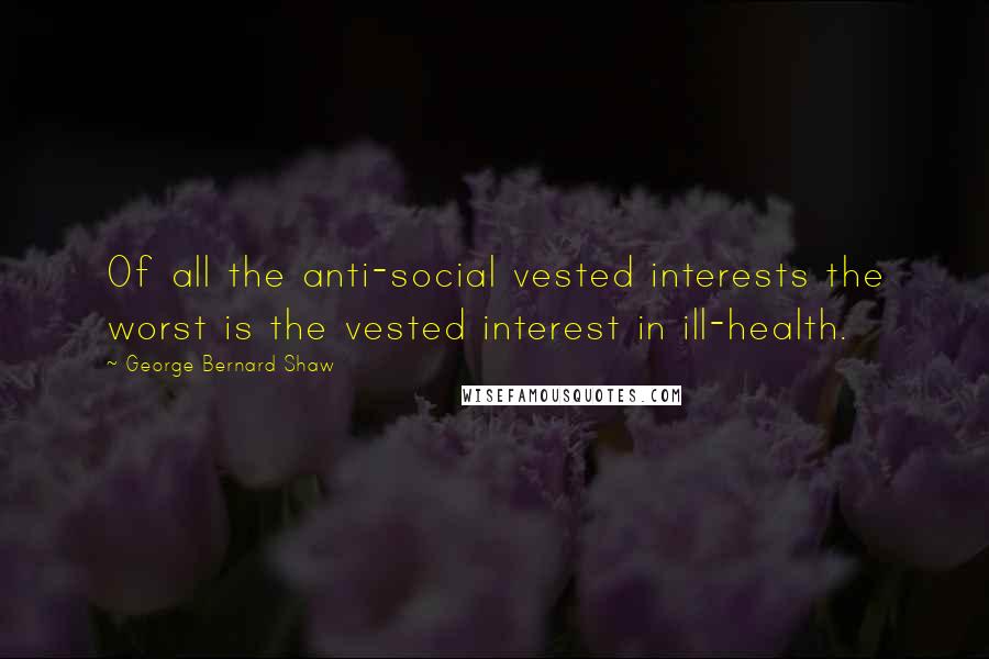 George Bernard Shaw Quotes: Of all the anti-social vested interests the worst is the vested interest in ill-health.