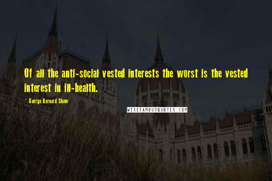 George Bernard Shaw Quotes: Of all the anti-social vested interests the worst is the vested interest in ill-health.