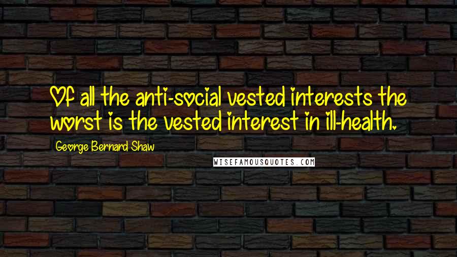 George Bernard Shaw Quotes: Of all the anti-social vested interests the worst is the vested interest in ill-health.