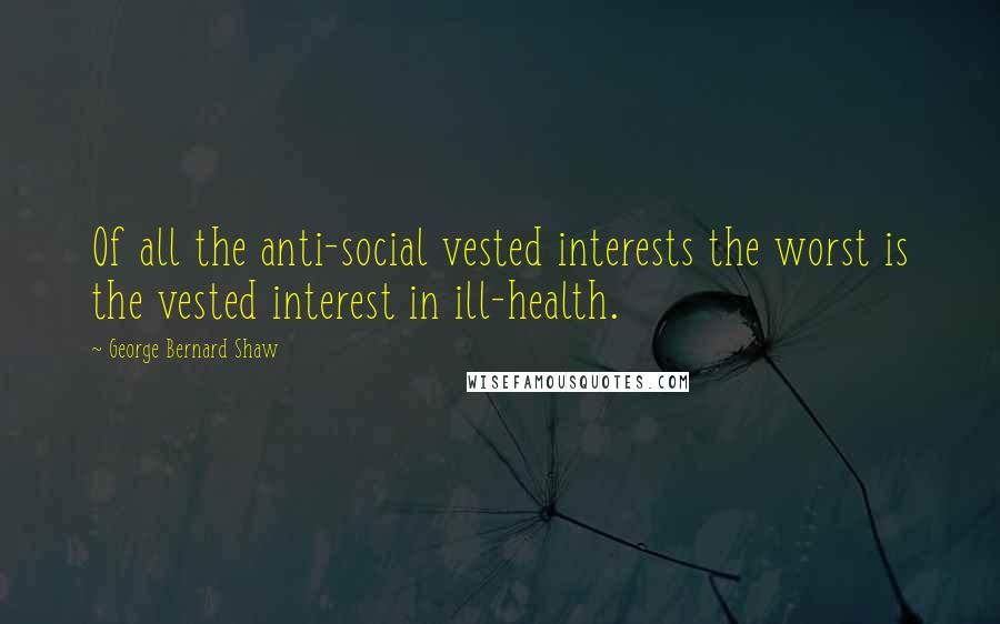 George Bernard Shaw Quotes: Of all the anti-social vested interests the worst is the vested interest in ill-health.