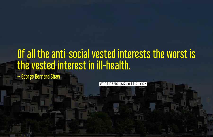 George Bernard Shaw Quotes: Of all the anti-social vested interests the worst is the vested interest in ill-health.