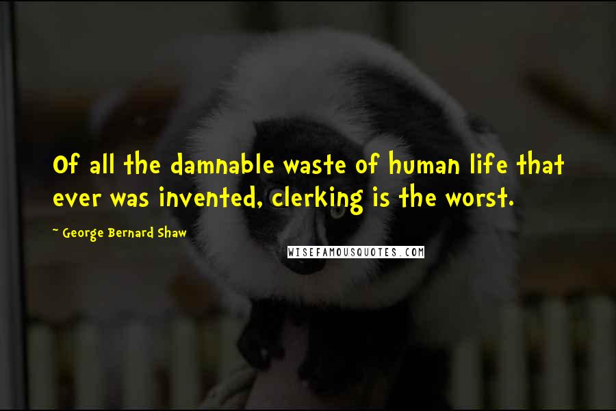 George Bernard Shaw Quotes: Of all the damnable waste of human life that ever was invented, clerking is the worst.