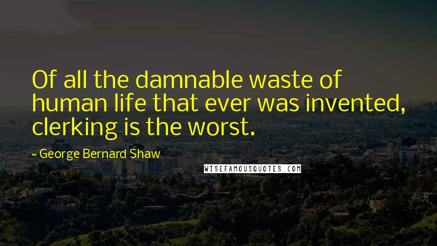 George Bernard Shaw Quotes: Of all the damnable waste of human life that ever was invented, clerking is the worst.