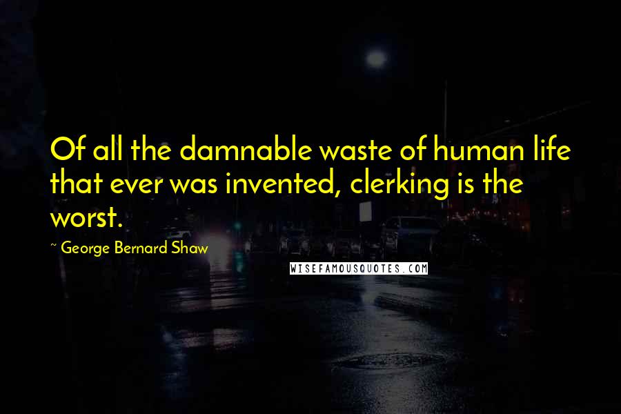 George Bernard Shaw Quotes: Of all the damnable waste of human life that ever was invented, clerking is the worst.