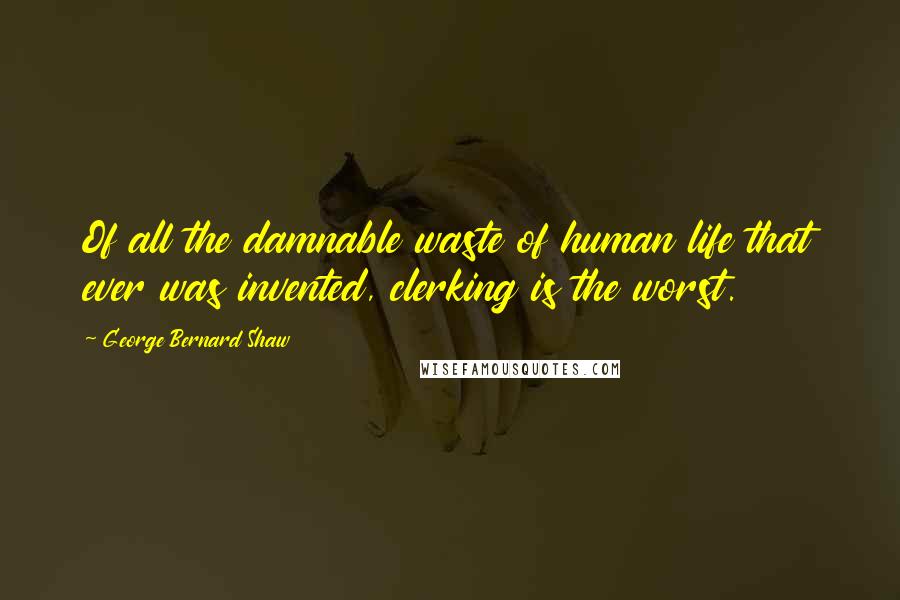 George Bernard Shaw Quotes: Of all the damnable waste of human life that ever was invented, clerking is the worst.